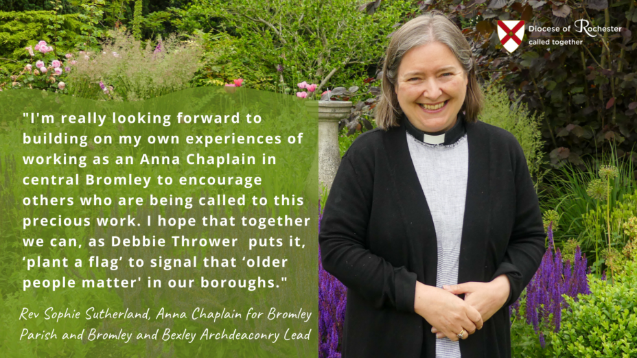 I'm really looking forward to building on my own experiences of working as an Anna Chaplain in central Bromley to encourage others who are being called to this work. I hope that together we can, as Debbie Thrower puts it, 'plant a flag' to signal that 'older people matter' in our boroughs. - Rev Sophie Sutherland, Anna Chapplain for Bromley Parish and Bromley and Bexley Archdeaconry Lead